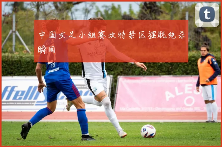 中国女足小组赛坎特禁区摆脱绝杀瞬间
