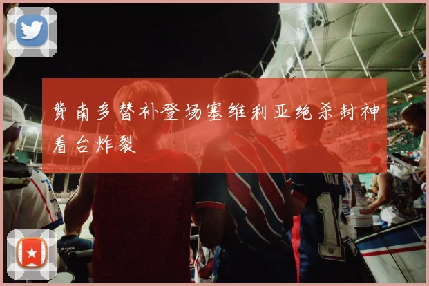 费南多替补登场塞维利亚绝杀封神看台炸裂