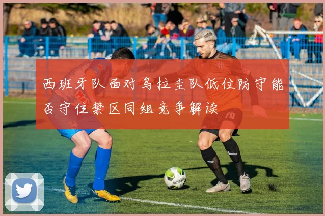 西班牙队面对乌拉圭队低位防守能否守住禁区同组竞争解读