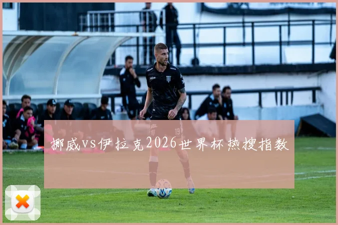 挪威vs伊拉克2026世界杯热搜指数