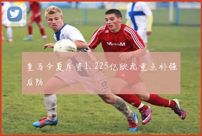 皇马今夏斥资1.225亿欧元重点补强后防