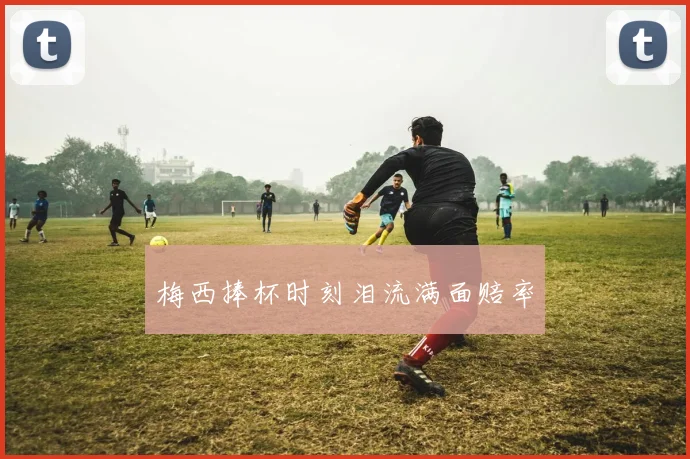 梅西捧杯时刻泪流满面赔率