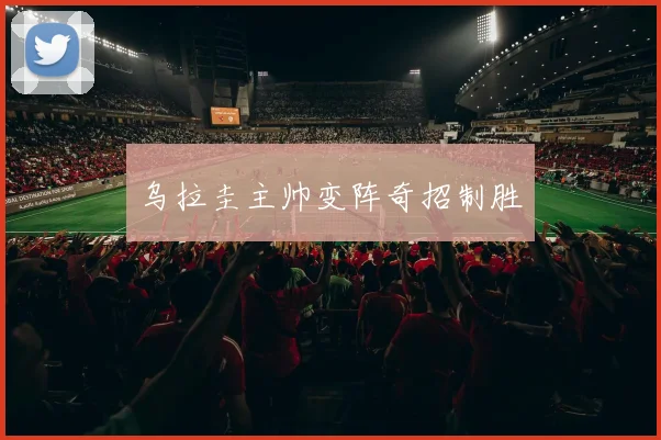 乌拉圭主帅变阵奇招制胜