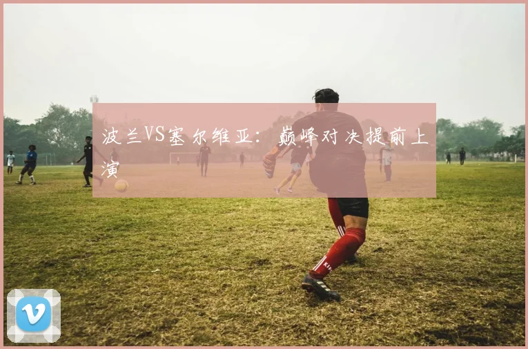 波兰VS塞尔维亚：巅峰对决提前上演