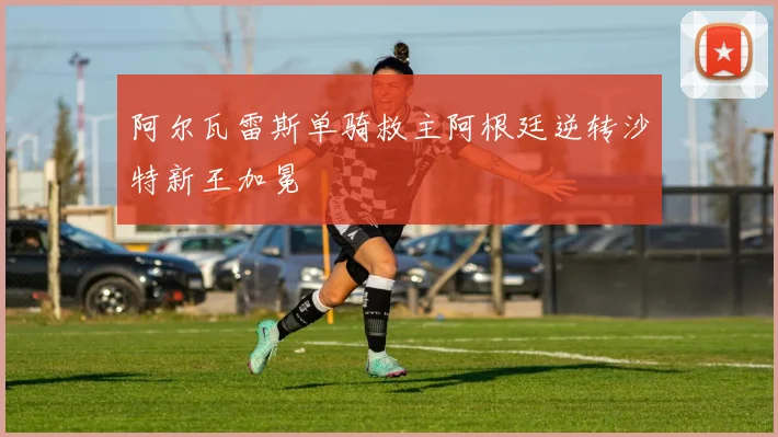 阿尔瓦雷斯单骑救主阿根廷逆转沙特新王加冕