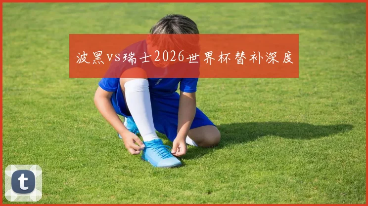 波黑vs瑞士2026世界杯替补深度