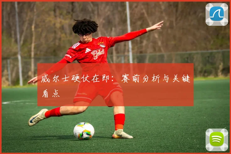 威尔士硬仗在即：赛前分析与关键看点