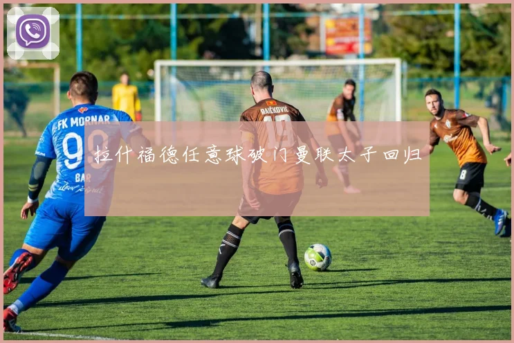 拉什福德任意球破门曼联太子回归