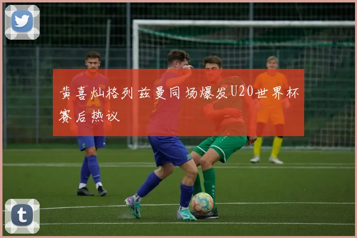 黄喜灿格列兹曼同场爆发U20世界杯赛后热议