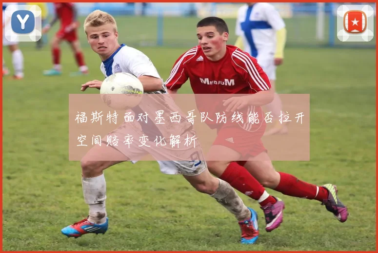 福斯特面对墨西哥队防线能否拉开空间赔率变化解析