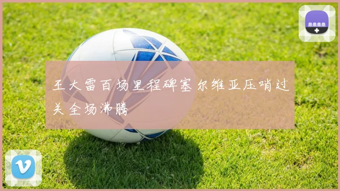 王大雷百场里程碑塞尔维亚压哨过关全场沸腾