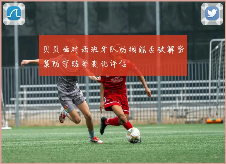 贝贝面对西班牙队防线能否破解密集防守赔率变化评估