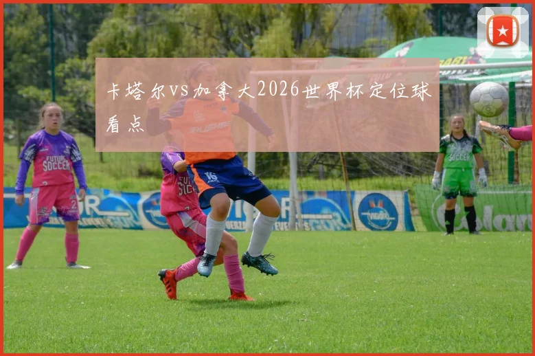 卡塔尔vs加拿大2026世界杯定位球看点