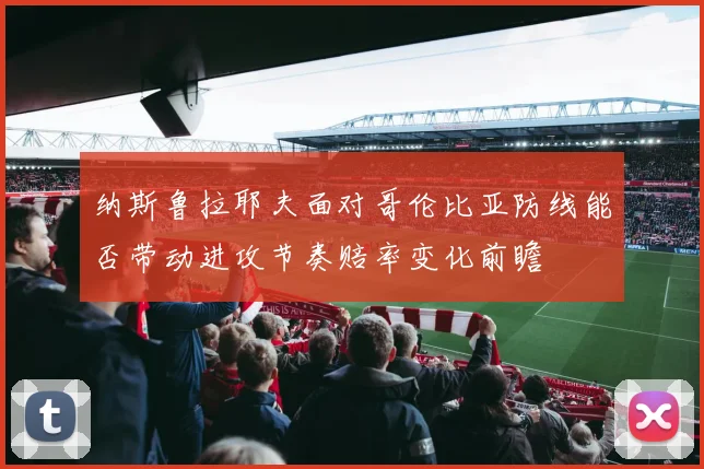 纳斯鲁拉耶夫面对哥伦比亚防线能否带动进攻节奏赔率变化前瞻