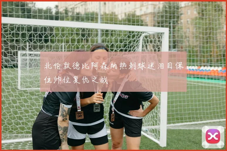 北伦敦德比阿森纳热刺球迷泪目保住帅位复仇之战