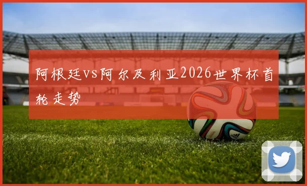 阿根廷vs阿尔及利亚2026世界杯首轮走势