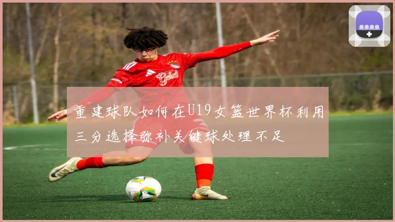 重建球队如何在U19女篮世界杯利用三分选择弥补关键球处理不足