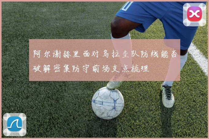 阿尔谢赫里面对乌拉圭队防线能否破解密集防守前场支点梳理
