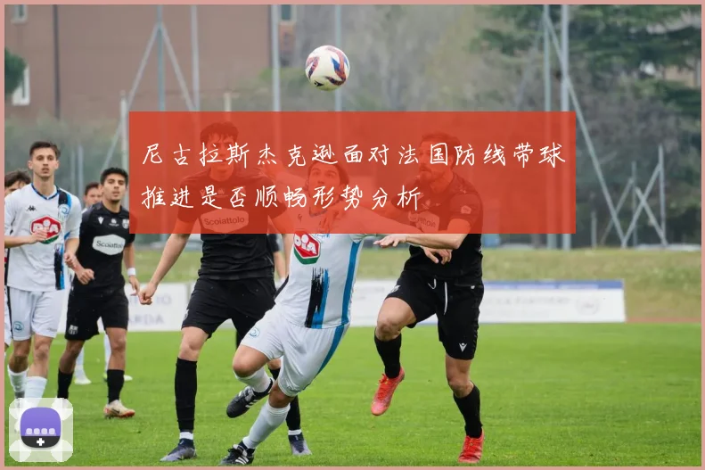 尼古拉斯杰克逊面对法国防线带球推进是否顺畅形势分析