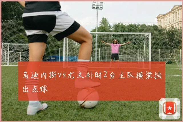 乌迪内斯vs尤文补时2分主队横梁挡出点球
