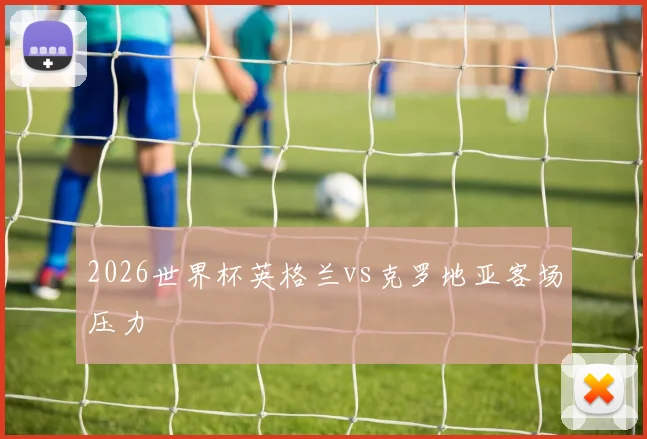 2026世界杯英格兰vs克罗地亚客场压力
