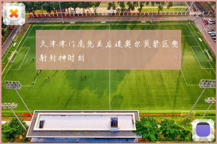 天津津门虎先丢后追奥尔莫禁区兜射封神时刻