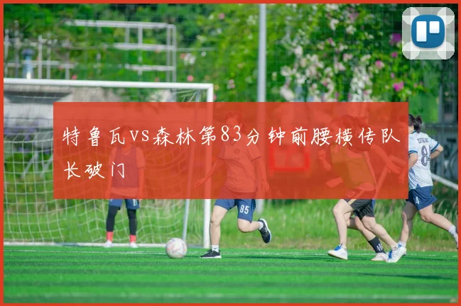 特鲁瓦vs森林第83分钟前腰横传队长破门
