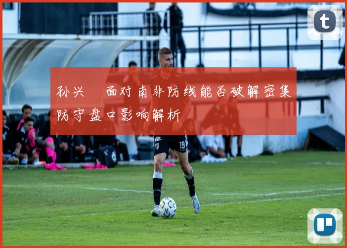 孙兴慜面对南非防线能否破解密集防守盘口影响解析