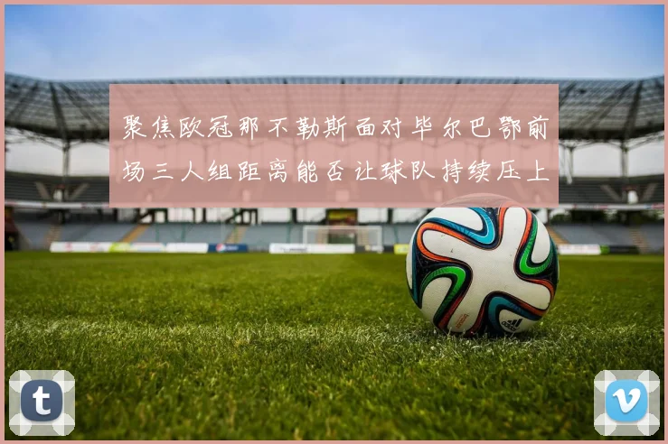 聚焦欧冠那不勒斯面对毕尔巴鄂前场三人组距离能否让球队持续压上