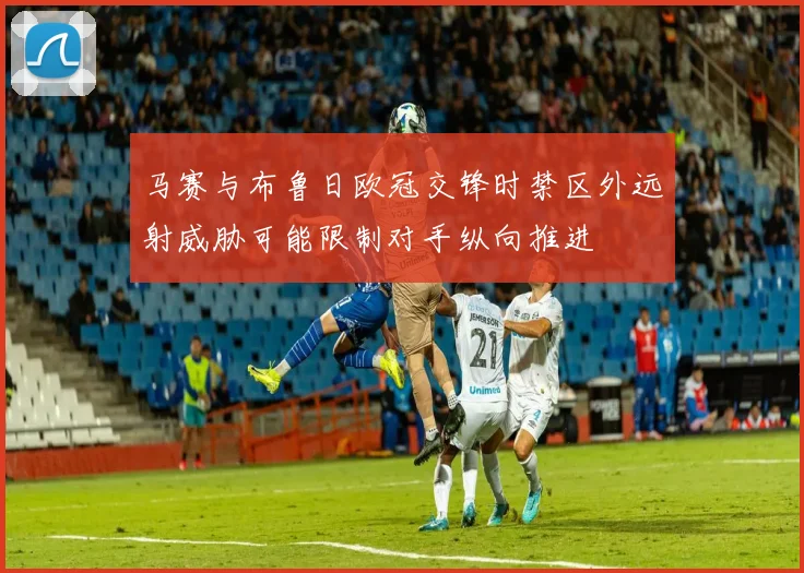 马赛与布鲁日欧冠交锋时禁区外远射威胁可能限制对手纵向推进