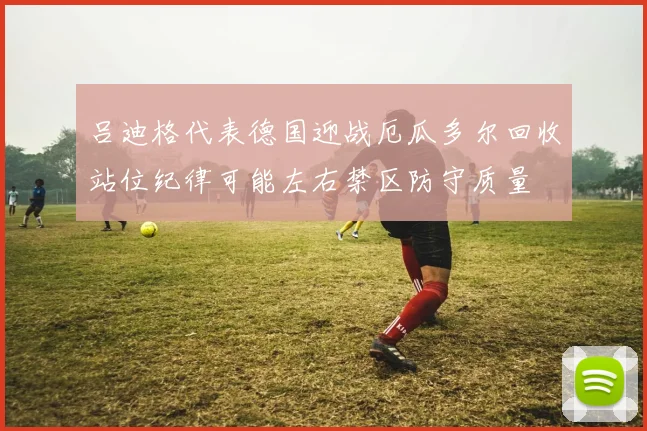 吕迪格代表德国迎战厄瓜多尔回收站位纪律可能左右禁区防守质量