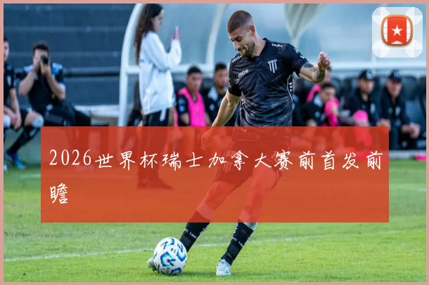 2026世界杯瑞士加拿大赛前首发前瞻