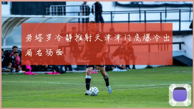 劳塔罗冷静推射天津津门虎爆冷出局名场面
