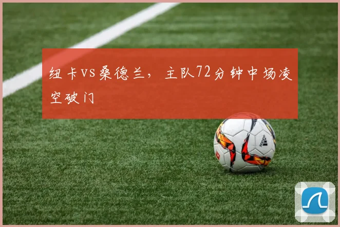 纽卡vs桑德兰，主队72分钟中场凌空破门