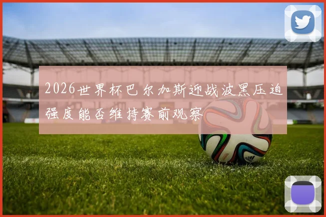 2026世界杯巴尔加斯迎战波黑压迫强度能否维持赛前观察