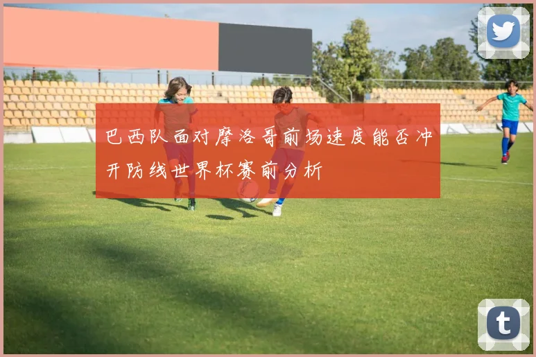 巴西队面对摩洛哥前场速度能否冲开防线世界杯赛前分析