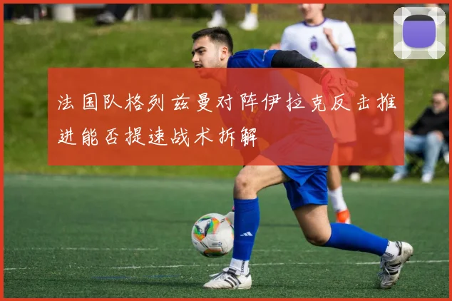 法国队格列兹曼对阵伊拉克反击推进能否提速战术拆解