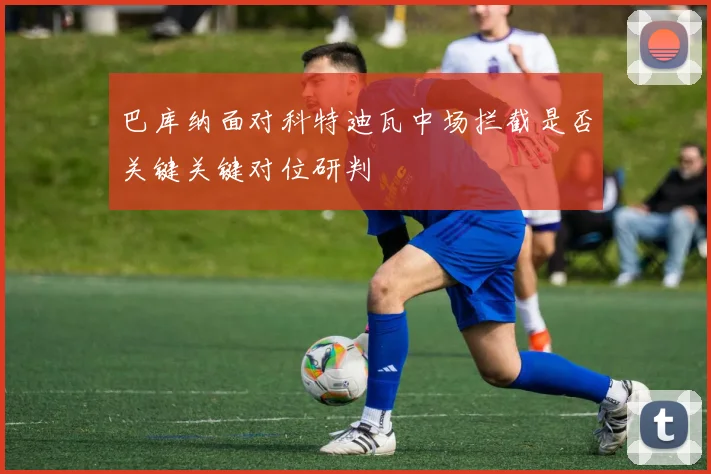 巴库纳面对科特迪瓦中场拦截是否关键关键对位研判