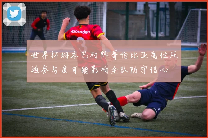 世界杯姆本巴对阵哥伦比亚高位压迫参与度可能影响全队防守信心