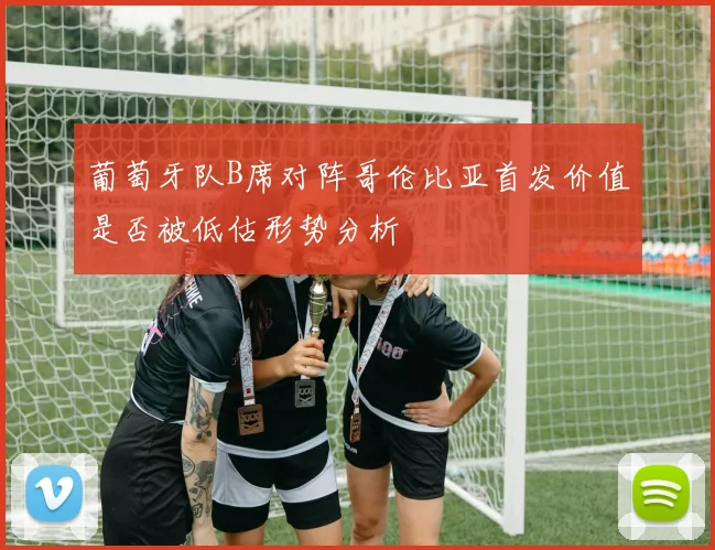 葡萄牙队B席对阵哥伦比亚首发价值是否被低估形势分析
